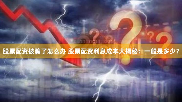 股票配资被骗了怎么办 股票配资利息成本大揭秘：一般是多少？