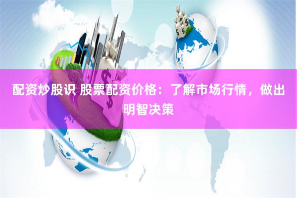 配资炒股识 股票配资价格：了解市场行情，做出明智决策