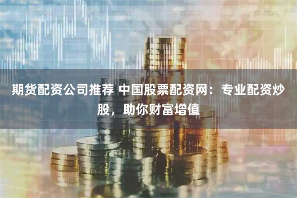 期货配资公司推荐 中国股票配资网：专业配资炒股，助你财富增值