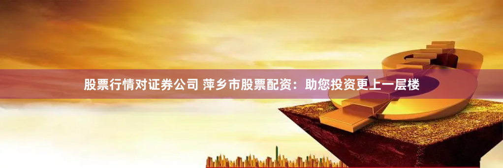 股票行情对证券公司 萍乡市股票配资：助您投资更上一层楼