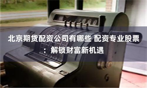 北京期货配资公司有哪些 配资专业股票：解锁财富新机遇